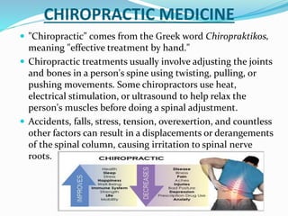 CHIROPRACTIC MEDICINE
 "Chiropractic" comes from the Greek word Chiropraktikos,
meaning "effective treatment by hand."
 Chiropractic treatments usually involve adjusting the joints
and bones in a person's spine using twisting, pulling, or
pushing movements. Some chiropractors use heat,
electrical stimulation, or ultrasound to help relax the
person's muscles before doing a spinal adjustment.
 Accidents, falls, stress, tension, overexertion, and countless
other factors can result in a displacements or derangements
of the spinal column, causing irritation to spinal nerve
roots.
 