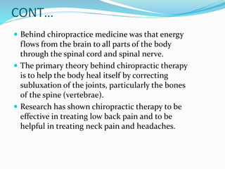 CONT…
 Behind chiropractice medicine was that energy
flows from the brain to all parts of the body
through the spinal cord and spinal nerve.
 The primary theory behind chiropractic therapy
is to help the body heal itself by correcting
subluxation of the joints, particularly the bones
of the spine (vertebrae).
 Research has shown chiropractic therapy to be
effective in treating low back pain and to be
helpful in treating neck pain and headaches.
 