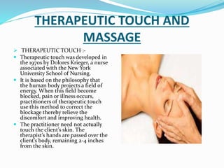 THERAPEUTIC TOUCH AND
MASSAGE
 THERAPEUTIC TOUCH :-
 Therapeutic touch was developed in
the 1970s by Dolores Krieger, a nurse
associated with the New York
University School of Nursing.
 It is based on the philosophy that
the human body projects a field of
energy. When this field become
blocked, pain or illness occurs,
practitioners of therapeutic touch
use this method to correct the
blockage thereby relieve the
discomfort and improving health.
 The practitioner need not actually
touch the client’s skin. The
therapist’s hands are passed over the
client’s body, remaining 2-4 inches
from the skin.
 
