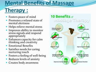 Mental Benefits of Massage
Therapy :
 Fosters peace of mind
 Promotes a relaxed state of
mental alertness
 Helps relieve mental stress
 Improves ability to monitor
stress signals and respond
appropriately
 Enhances capacity for calm
thinking and creativity
 Emotional Benefits
 Satisfies needs for caring
nurturing touch
 Fosters a feeling of well-being
 Reduces levels of anxiety
 Creates body awareness
 