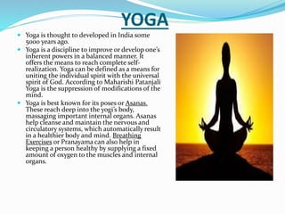 YOGA
 Yoga is thought to developed in India some
5000 years ago.
 Yoga is a discipline to improve or develop one’s
inherent powers in a balanced manner. It
offers the means to reach complete self-
realization. Yoga can be defined as a means for
uniting the individual spirit with the universal
spirit of God. According to Maharishi Patanjali
Yoga is the suppression of modifications of the
mind.
 Yoga is best known for its poses or Asanas.
These reach deep into the yogi’s body,
massaging important internal organs. Asanas
help cleanse and maintain the nervous and
circulatory systems, which automatically result
in a healthier body and mind. Breathing
Exercises or Pranayama can also help in
keeping a person healthy by supplying a fixed
amount of oxygen to the muscles and internal
organs.
 