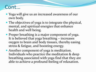 Cont…
 Yoga will give us an increased awareness of our
own body.
 The objectives of yoga is to integrate the physical,
mental, and spiritual energies that enhance
health and well being.
 Proper breathing is a major component of yoga.
It is believed that yoga breathing – increases
oxygen to brain and body tissues, thereby easing
stress & fatigue, and boosting energy.
 Another component of yoga is meditation.
Individuals who practice the meditation & deep
breathing associated with yoga find that they are
able to achieve a profound feeling of relaxation.
 