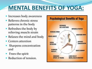 MENTAL BENEFITS OF YOGA:
 Increases body awareness
 Relieves chronic stress
patterns in the body
 Refreshes the body by
relieving muscle strain
 Relaxes the mind and body
 Centers attention
 Sharpens concentration
and
 Frees the spirit
 Reduction of tension.
 
