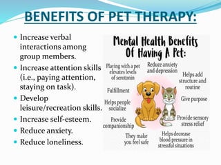 BENEFITS OF PET THERAPY:
 Increase verbal
interactions among
group members.
 Increase attention skills
(i.e., paying attention,
staying on task).
 Develop
leisure/recreation skills.
 Increase self-esteem.
 Reduce anxiety.
 Reduce loneliness.
 