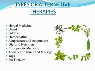 TYPES OF ALTERNETIVE
THERAPIES
 Herbal Medicine
 Unani
 Siddha
 Homeopathic
 Acupressure and Acupucture
 Diet and Nutrition
 Chiropractic Medicine
 Therapeutic Touch and Massage
 Yoga
 Pet Therapy
 
