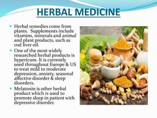 HERBAL MEDICINE
 Herbal remedies come from
plants. Supplements include
vitamins, minerals and animal
and plant products, such as
cod liver oil.
 One of the most widely
researched herbal products is
hypericum. It is currently
used throughout Europe & US
to treat mild to moderate
depression, anxiety, seasonal
affective disorder & sleep
disorders.
 Melatonin is other herbal
product which is used to
promote sleep in patient with
depressive disorder.
 
