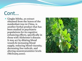 Cont…
 Gingko biloba, an extract
obtained from the leaves of the
maidenhair tree in China, is
another herbal product that has
been studied in psychiatric
populations for its cognitive
enhancing effects, specifically in
those with Alzheimer’s disease.
It may act by dilating blood
vessels & increasing blood
supply, reducing blood viscosity,
decreasing free radicals, and
altering neurotransmitter levels
(McEnany,2000).
 