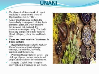 UNANI
 The theoretical framework of Unani
medicine is based on the work of
Hippocrates (460-377 BC).
 As per this traditional system, the
human body is composed of four basic
elements: earth, air, water and fire
having cold, hot, wet and dry
temperaments respectively. The body
fluids are composed of four humors:
blood, phlegm, yellow bile and black
bile.
 There are three modes of treatment in
Unani system:
 Regimental therapy (Ilajbil tadbeer) –
Use of exercise, climate change,
massage, venesection, leaching,
cupping, diet therapy etc.
 Pharmacotherapy (Ilajbil dava) – use
of drugs of plant, animal and mineral
origin, either alone or in combination.
 Surgery (Ilajbil Yad) – Surgical
intervention in treatment as last resort.
 
