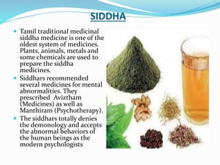 SIDDHA
 Tamil traditional medicinal
siddha medicine is one of the
oldest system of medicines.
Plants, animals, metals and
some chemicals are used to
prepare the siddha
medicines.
 Siddhars recommended
several medicines for mental
abnormalities. They
prescribed Aviztham
(Medicines) as well as
Manthiram (Psychotherapy).
 The siddhars totally denies
the demonology and accepts
the abnormal behaviors of
the human beings as the
modern psychologists
 
