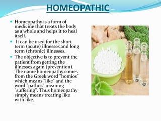 HOMEOPATHIC
 Homeopathy is a form of
medicine that treats the body
as a whole and helps it to heal
itself.
 It can be used for the short
term (acute) illnesses and long
term (chronic) illnesses.
 The objective is to prevent the
patient from getting the
illnesses again (prevention).
The name homeopathy comes
from the Greek word "homios"
which means "like" and the
word "pathos" meaning
"suffering". Thus homeopathy
simply means treating like
with like.
 