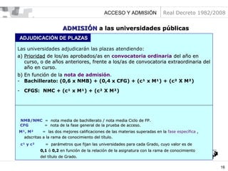 ACCESO Y ADMISIÓN

Real Decreto 1982/2008

ADMISIÓN a las universidades públicas
ADJUDICACIÓN DE PLAZAS
Las universidades adjudicarán las plazas atendiendo:
a) Prioridad de los/as aprobados/as en convocatoria ordinaria del año en
curso, o de años anteriores, frente a los/as de convocatoria extraordinaria del
año en curso.
b) En función de la nota de admisión.
- Bachillerato: (0,6 x NMB) + (0,4 x CFG) + (c¹ x M¹) + (c² X M²)
- CFGS: NMC + (c¹ x M¹) + (c² X M²)

NMB/NMC = nota media de bachillerato / nota media Ciclo de FP.
CFG
= nota de la fase general de la prueba de acceso.
M¹, M²
= las dos mejores calificaciones de las materias superadas en la fase específica ,
adscritas a la rama de conocimiento del título.
c¹ y c²

= parámetros que fijan las universidades para cada Grado, cuyo valor es de
0,1 ó 0,2 en función de la relación de la asignatura con la rama de conocimiento
del título de Grado.
16

 