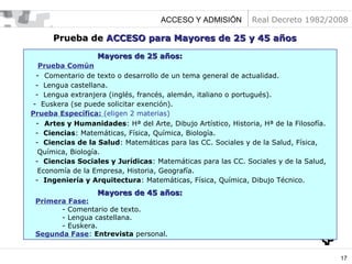 ACCESO Y ADMISIÓN

Real Decreto 1982/2008

Prueba de ACCESO para Mayores de 25 y 45 años
Mayores de 25 años:
Prueba Común
- Comentario de texto o desarrollo de un tema general de actualidad.
- Lengua castellana.
- Lengua extranjera (inglés, francés, alemán, italiano o portugués).
- Euskera (se puede solicitar exención).
Prueba Específica: (eligen 2 materias)
- Artes y Humanidades: Hª del Arte, Dibujo Artístico, Historia, Hª de la Filosofía.
- Ciencias: Matemáticas, Física, Química, Biología.
- Ciencias de la Salud: Matemáticas para las CC. Sociales y de la Salud, Física,
Química, Biología.
- Ciencias Sociales y Jurídicas: Matemáticas para las CC. Sociales y de la Salud,
Economía de la Empresa, Historia, Geografía.
- Ingeniería y Arquitectura: Matemáticas, Física, Química, Dibujo Técnico.

Mayores de 45 años:

Primera Fase:
- Comentario de texto.
- Lengua castellana.
- Euskera.
Segunda Fase: Entrevista personal.

17

 