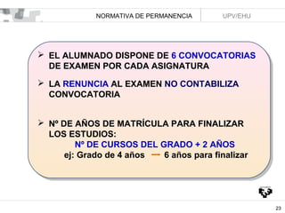 NORMATIVA DE PERMANENCIA

UPV/EHU

 EL ALUMNADO DISPONE DE 6 CONVOCATORIAS
 EL ALUMNADO DISPONE DE 6 CONVOCATORIAS
DE EXAMEN POR CADA ASIGNATURA
DE EXAMEN POR CADA ASIGNATURA
 LA RENUNCIA AL EXAMEN NO CONTABILIZA
 LA RENUNCIA AL EXAMEN NO CONTABILIZA
CONVOCATORIA
CONVOCATORIA
 Nº DE AÑOS DE MATRÍCULA PARA FINALIZAR
 Nº DE AÑOS DE MATRÍCULA PARA FINALIZAR
LOS ESTUDIOS:
LOS ESTUDIOS:
Nº DE CURSOS DEL GRADO + 2 AÑOS
Nº DE CURSOS DEL GRADO + 2 AÑOS
ej: Grado de 4 años
6 años para finalizar
ej: Grado de 4 años
6 años para finalizar

23

 