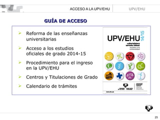ACCESO A LA UPV/EHU

UPV/EHU

GUÍA DE ACCESO


Reforma de las enseñanzas
universitarias



Acceso a los estudios
oficiales de grado 2014-15



Procedimiento para el ingreso
en la UPV/EHU



Centros y Titulaciones de Grado



Calendario de trámites

25

 