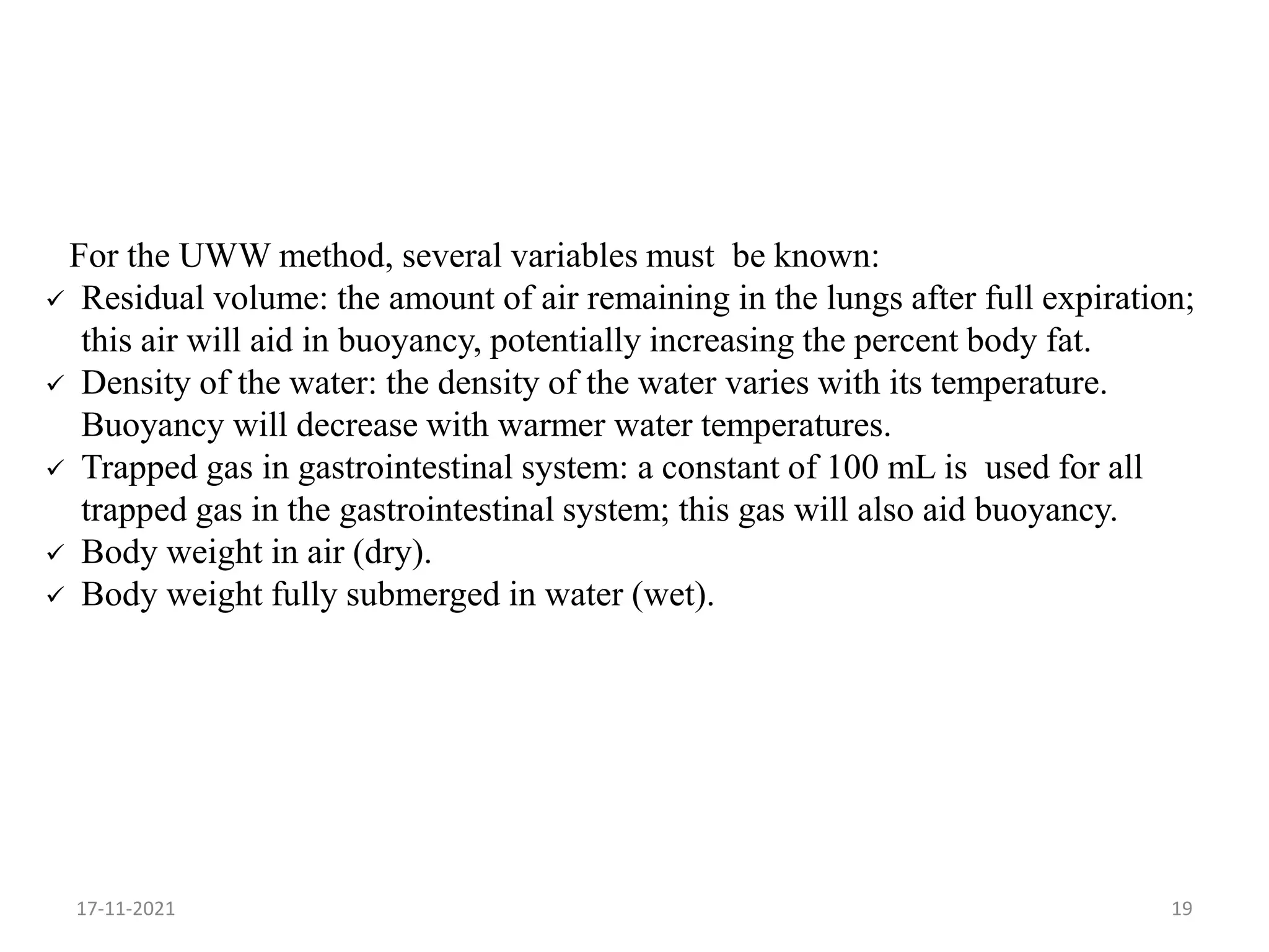 For the UWW method, several variables must be known:
 Residual volume: the amount of air remaining in the lungs after full expiration;
this air will aid in buoyancy, potentially increasing the percent body fat.
 Density of the water: the density of the water varies with its temperature.
Buoyancy will decrease with warmer water temperatures.
 Trapped gas in gastrointestinal system: a constant of 100 mL is used for all
trapped gas in the gastrointestinal system; this gas will also aid buoyancy.
 Body weight in air (dry).
 Body weight fully submerged in water (wet).
17-11-2021 19
 