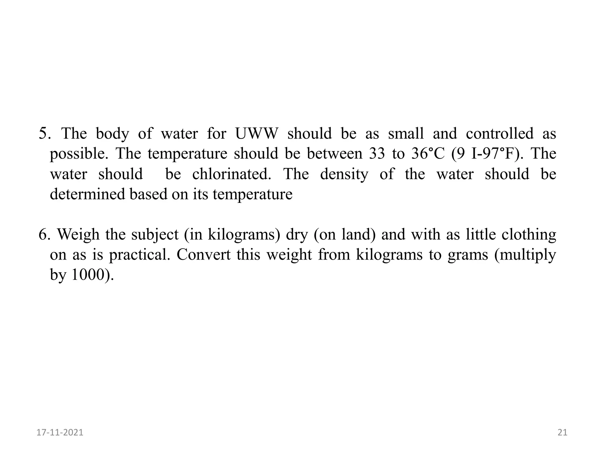 5. The body of water for UWW should be as small and controlled as
possible. The temperature should be between 33 to 36°C (9 I-97°F). The
water should be chlorinated. The density of the water should be
determined based on its temperature
6. Weigh the subject (in kilograms) dry (on land) and with as little clothing
on as is practical. Convert this weight from kilograms to grams (multiply
by 1000).
17-11-2021 21
 