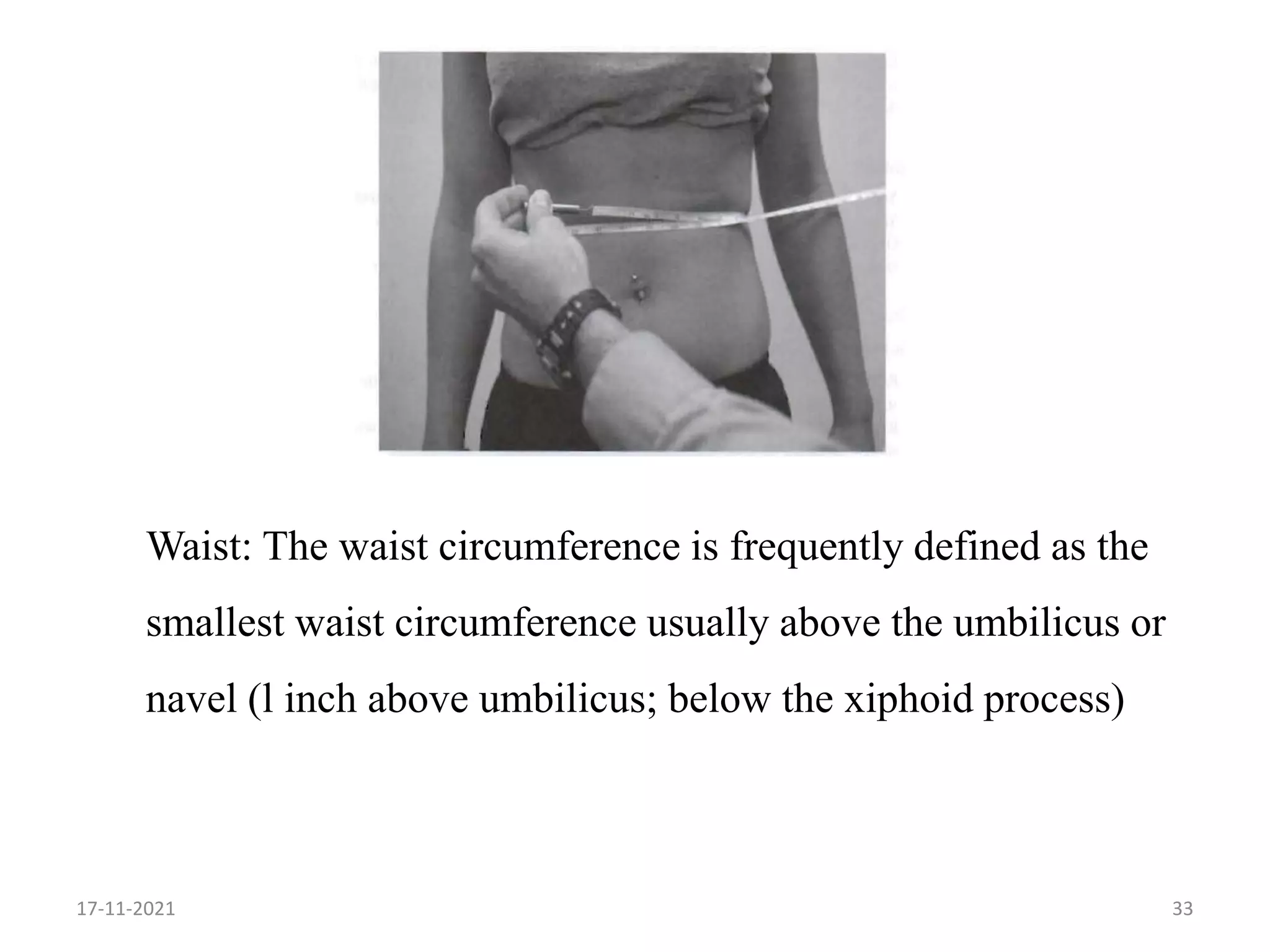33
Waist: The waist circumference is frequently defined as the
smallest waist circumference usually above the umbilicus or
navel (l inch above umbilicus; below the xiphoid process)
17-11-2021
 