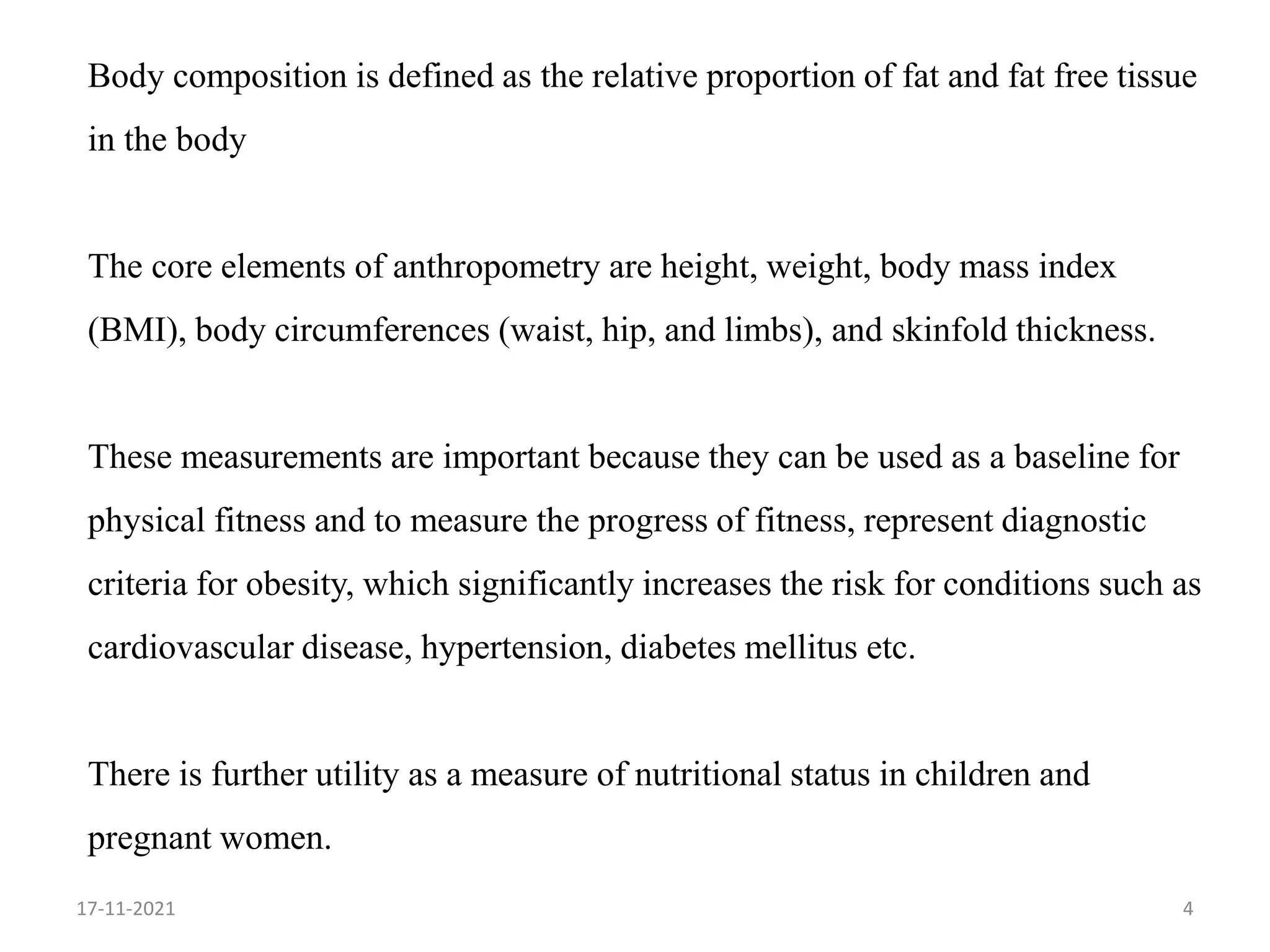 Body composition is defined as the relative proportion of fat and fat free tissue
in the body
The core elements of anthropometry are height, weight, body mass index
(BMI), body circumferences (waist, hip, and limbs), and skinfold thickness.
These measurements are important because they can be used as a baseline for
physical fitness and to measure the progress of fitness, represent diagnostic
criteria for obesity, which significantly increases the risk for conditions such as
cardiovascular disease, hypertension, diabetes mellitus etc.
There is further utility as a measure of nutritional status in children and
pregnant women.
4
17-11-2021
 