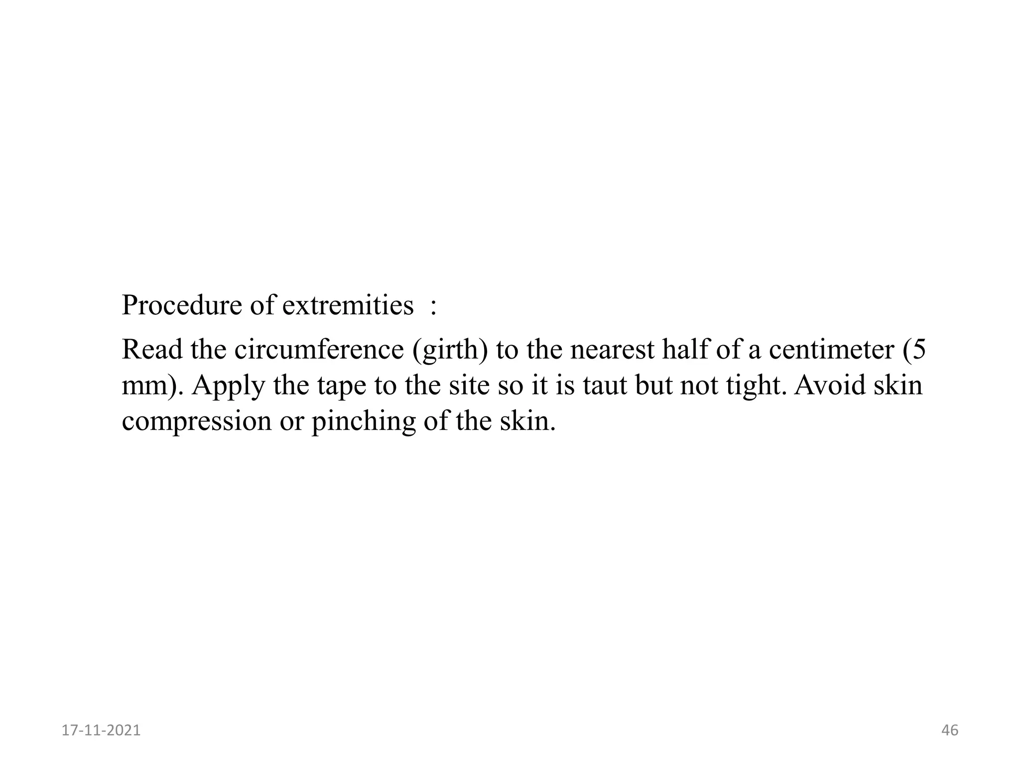 Procedure of extremities :
Read the circumference (girth) to the nearest half of a centimeter (5
mm). Apply the tape to the site so it is taut but not tight. Avoid skin
compression or pinching of the skin.
17-11-2021 46
 