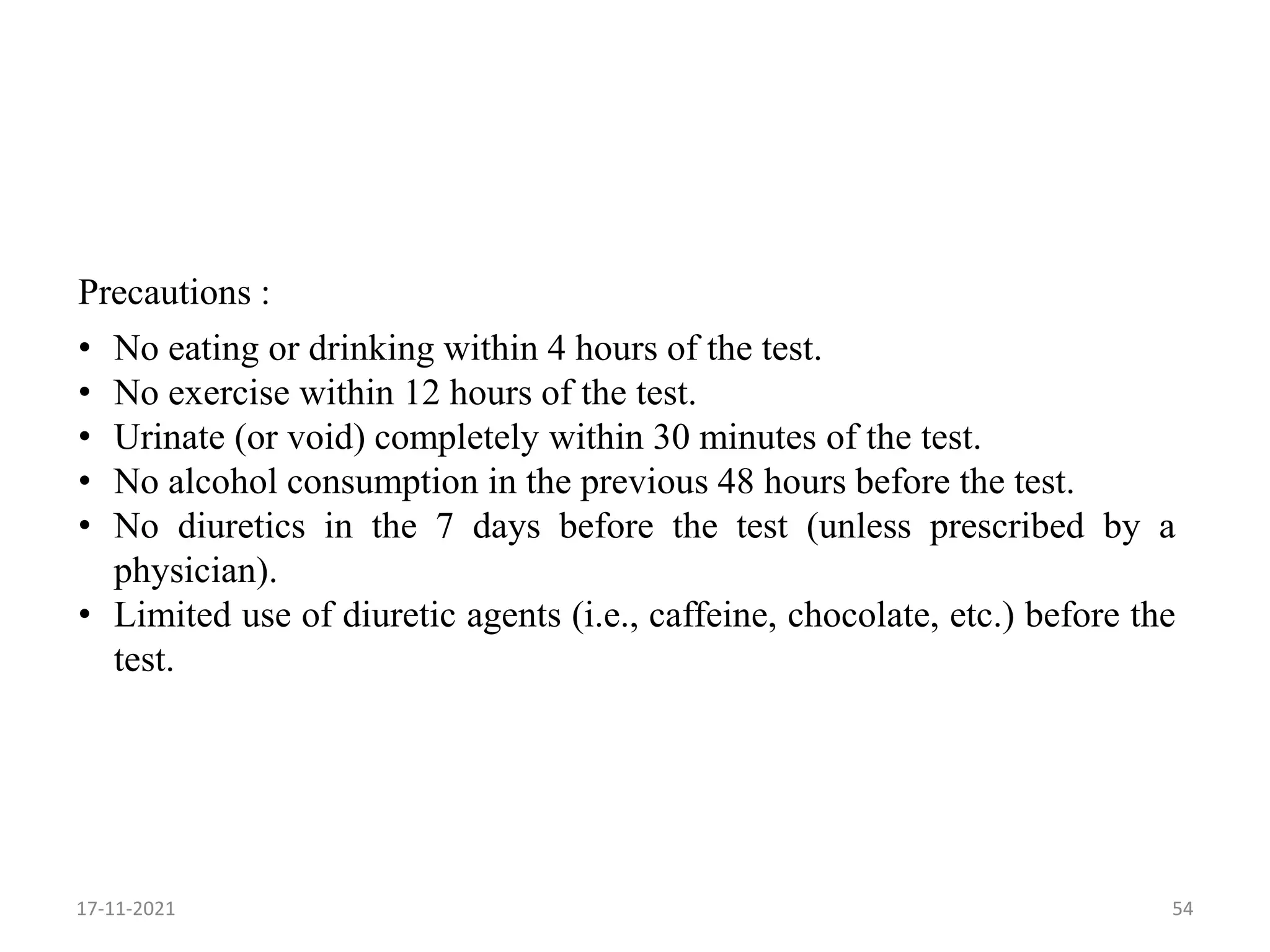 Precautions :
• No eating or drinking within 4 hours of the test.
• No exercise within 12 hours of the test.
• Urinate (or void) completely within 30 minutes of the test.
• No alcohol consumption in the previous 48 hours before the test.
• No diuretics in the 7 days before the test (unless prescribed by a
physician).
• Limited use of diuretic agents (i.e., caffeine, chocolate, etc.) before the
test.
17-11-2021 54
 