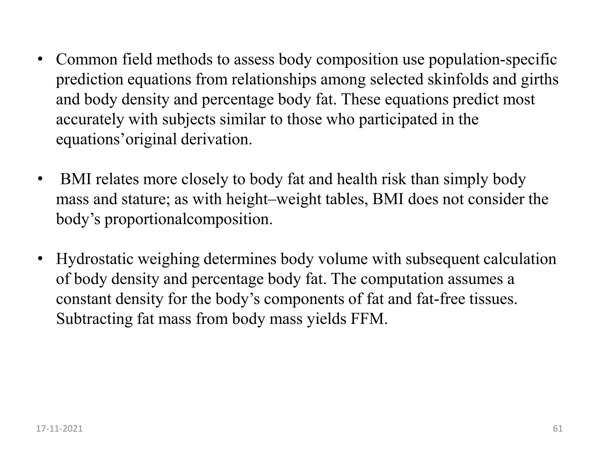 61
• Common field methods to assess body composition use population-specific
prediction equations from relationships among selected skinfolds and girths
and body density and percentage body fat. These equations predict most
accurately with subjects similar to those who participated in the
equations’original derivation.
• BMI relates more closely to body fat and health risk than simply body
mass and stature; as with height–weight tables, BMI does not consider the
body’s proportionalcomposition.
• Hydrostatic weighing determines body volume with subsequent calculation
of body density and percentage body fat. The computation assumes a
constant density for the body’s components of fat and fat-free tissues.
Subtracting fat mass from body mass yields FFM.
17-11-2021
 