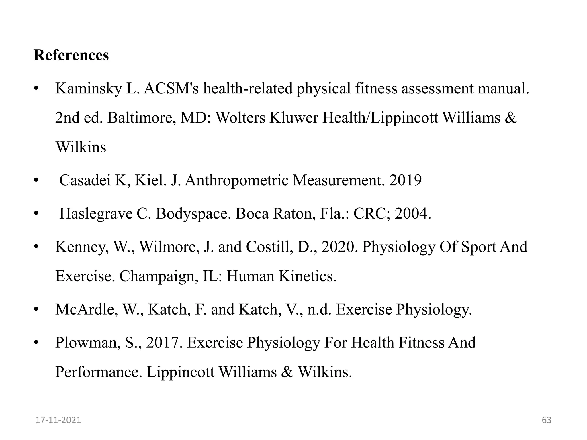References
• Kaminsky L. ACSM's health-related physical fitness assessment manual.
2nd ed. Baltimore, MD: Wolters Kluwer Health/Lippincott Williams &
Wilkins
• Casadei K, Kiel. J. Anthropometric Measurement. 2019
• Haslegrave C. Bodyspace. Boca Raton, Fla.: CRC; 2004.
• Kenney, W., Wilmore, J. and Costill, D., 2020. Physiology Of Sport And
Exercise. Champaign, IL: Human Kinetics.
• McArdle, W., Katch, F. and Katch, V., n.d. Exercise Physiology.
• Plowman, S., 2017. Exercise Physiology For Health Fitness And
Performance. Lippincott Williams & Wilkins.
63
17-11-2021
 