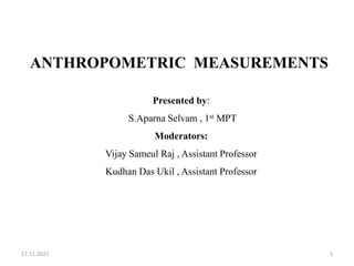 ANTHROPOMETRIC MEASUREMENTS
Presented by:
S.Aparna Selvam , 1st MPT
Moderators:
Vijay Sameul Raj , Assistant Professor
Kudhan Das Ukil , Assistant Professor
1
17-11-2021
 
