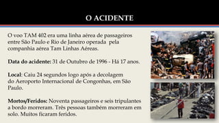 O ACIDENTE
O voo TAM 402 era uma linha aérea de passageiros
entre São Paulo e Rio de Janeiro operada pela
companhia aérea Tam Linhas Aéreas.
Data do acidente: 31 de Outubro de 1996 - Há 17 anos.
Local: Caiu 24 segundos logo após a decolagem
do Aeroporto Internacional de Congonhas, em São
Paulo.
Mortos/Feridos: Noventa passageiros e seis tripulantes
a bordo morreram. Três pessoas também morreram em
solo. Muitos ficaram feridos.
 