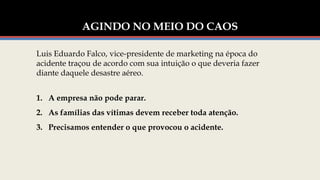 AGINDO NO MEIO DO CAOS
1. A empresa não pode parar.
2. As famílias das vítimas devem receber toda atenção.
3. Precisamos entender o que provocou o acidente.
Luis Eduardo Falco, vice-presidente de marketing na época do
acidente traçou de acordo com sua intuição o que deveria fazer
diante daquele desastre aéreo.
 