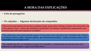 A HORA DAS EXPLICAÇÕES
• Lista de passageiros
• Os culpados - Algumas declarações da companhia:
“Nós somos uma empresa de serviços, sentimos muito pesar pelas vítimas, estamos tão comovidos com
o fato quanto vocês, , vamos dar assistência às famílias e já estamos rapidamente pesquisando o que
aconteceu para dar uma resposta à sociedade”.
“Não estávamos com outras questões agora. O nosso foco nesse momento são as famílias das vítimas,
os velórios, enterro, enfim, respeitar aqueles que morreram no acidente . Todas as outras coisas serão
respondidas no seu tempo certo”.
“Um cuidado que deve ser tomado por quem vai comandar a comunicação no meio de uma crise é
cadenciar as informações e seguir uma linha única.”
 