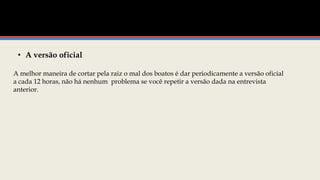 • A versão oficial
A melhor maneira de cortar pela raiz o mal dos boatos é dar periodicamente a versão oficial
a cada 12 horas, não há nenhum problema se você repetir a versão dada na entrevista
anterior.
 