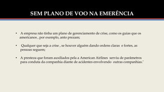 SEM PLANO DE VOO NA EMERÊNCIA
• A empresa não tinha um plano de gerenciamento de crise, como os guias que os
americanos , por exemplo, anto prezam;
• Qualquer que seja a crise , se houver alguém dando ordens claras e fortes, as
pessoas seguem;
• A presteza que foram auxiliados pela a American Airlines serviu de parâmetros
para conduta da companhia diante de acidentes envolvendo outras companhias.’
 