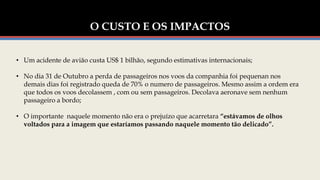 O CUSTO E OS IMPACTOS
• Um acidente de avião custa US$ 1 bilhão, segundo estimativas internacionais;
• No dia 31 de Outubro a perda de passageiros nos voos da companhia foi pequenan nos
demais dias foi registrado queda de 70% o numero de passageiros. Mesmo assim a ordem era
que todos os voos decolassem , com ou sem passageiros. Decolava aeronave sem nenhum
passageiro a bordo;
• O importante naquele momento não era o prejuízo que acarretara “estávamos de olhos
voltados para a imagem que estaríamos passando naquele momento tão delicado”.
 