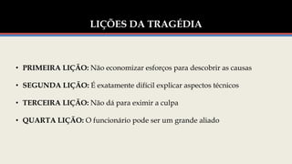 LIÇÕES DA TRAGÉDIA
• PRIMEIRA LIÇÃO: Não economizar esforços para descobrir as causas
• SEGUNDA LIÇÃO: É exatamente difícil explicar aspectos técnicos
• TERCEIRA LIÇÃO: Não dá para eximir a culpa
• QUARTA LIÇÃO: O funcionário pode ser um grande aliado
 