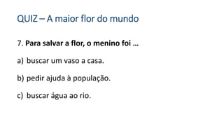 QUIZ – A maior flor do mundo
7. Para salvar a flor, o menino foi …
a) buscar um vaso a casa.
b) pedir ajuda à população.
c) buscar água ao rio.
 