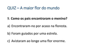 QUIZ – A maior flor do mundo
9. Como os pais encontraram o menino?
a) Encontraram-no por acaso na floresta.
b) Foram guiados por uma estrela.
c) Avistaram ao longe uma flor enorme.
 