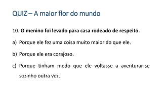 QUIZ – A maior flor do mundo
10. O menino foi levado para casa rodeado de respeito.
a) Porque ele fez uma coisa muito maior do que ele.
b) Porque ele era corajoso.
c) Porque tinham medo que ele voltasse a aventurar-se
sozinho outra vez.
 