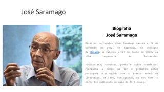 José Saramago
Biografia
José Saramago
Escritor português, José Saramago nasceu a 16 de
novembro de 1922, em Azinhaga, no concelho
da Golegã, e faleceu a 18 de junho de 2010, na
ilha espanhola de Lanzarote.
Ficcionista, cronista, poeta e autor dramático,
coube-lhe a honra de ser o primeiro autor
português distinguido com o Prémio Nobel da
Literatura, em 1998, consagrando, no seu nome. O
livro foi publicado em mais de 30 línguas.
 