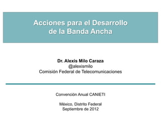 Acciones para el Desarrollo
    de la Banda Ancha


         Dr. Alexis Milo Caraza
               @alexismilo
 Comisión Federal de Telecomunicaciones




        Convención Anual CANIETI

          México, Distrito Federal
           Septiembre de 2012
 