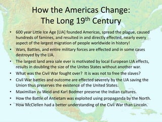 How the Americas Change:
              The Long 19th Century
• 600 year Little Ice Age [LIA] founded Americas, spread the plague, caused
  hundreds of famines, and resulted in and directly effected, nearly every
  aspect of the largest migration of people worldwide in history!
• Wars, Battles, and entire military forces are effected and in some cases
  destroyed by the LIA.
• The largest land area sale ever is motivated by local European LIA effects,
  results in doubling the size of the Unites States without another war.
• What was the Civil War fought over? It is was not to free the slaves?
• Civil War battles and outcome are effected severely by the LIA saving the
  Union thus preserves the existence of the United States.
• Maximilian zu Weid and Karl Bodmer preserve the Indian cultures.
• How the Battle of Antietam was exploited using propaganda by the North.
• How McClellen had a better understanding of the Civil War than Lincoln.
 