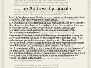 The Address by Lincoln
• Fredrick Douglass pressed Lincoln into and convinced him to use the Slave
  issue into a war about freedom for Black Slaves.
• Benjamin Butler devises tactical and legal manuvering, and developed the
  idea of treating the slaves as “contraband of war” to permit confiscation
  of private property (Slaves). Property and Contract Law was very
  important to the North and South, the very idea and origin of the
  Declaration of Independence!
• After a year in his desk, Lincoln has the victory he needed for issuing the
  Gettysburg Address to ensure its contents do not fall on deaf ears. Now
  adds more people with interest in a Northern win. The free Blacks
  (North) and the Slave Blacks (South) have the same motivation, the North
  cannot lose now, the numbers just moves against the South.
• Lincoln was always willing to win the war independent of the outcome of
  the Slave issue. For him the war was never about slavery He just knew
  post war time problems of slavery were huge. If he could have negotiated
  a peace with the South he would have done so, even if it meant not
  freeing the Blacks in the South!
 