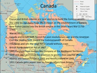 Canada

•   France and British colonies are land sources to build the Commonwealth.
•   The Little Ice Age had a huge silent impact on the establishment of Canada.
•   New France passed into the British empire in the Seven Years War (1756-
    1763).
•   War of 1812.
•   Canada and Britain both feared the post revolutionary war and the American
    Civil War leading both toward the Commonwealth of Canada.
•   This keeps and sets the stage for a Canada without a war.
•   British North American Act of 1867
•   1869 Purchase from Hudson Bay Company of the Northwest Territories.
•   1840 and 1867 permitted the provinces to govern their internal affairs.
•   Alberta and Saskatchewan in 1905 and Newfoundland in 1949.
•   1931 Canada gains power over its Foreign Affairs from Britain.
 