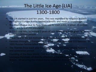 The Little Ice Age [LIA]
                      1300-1800
• The LIA started in just ten years. This was exploited by religious leaders
  throughout Europe due to limited scientific and medical knowledge.
• The Black Plague due to flees from rats in 1347-1351, it killed 25 million
  which was 1/3 of the population.
• In 1315 Ural Mts. to Iceland 5 years of rain destroying huge grain fields
  killing 1.5 Million people.
• These hard times led motivations of colonizing the New World by Europe.
• Famines throughout Europe. 1371-1791 France alone had 111 famines. In
  1601 Russian famine killed 500,000.
• The Thames froze each year from 1607-1814 (207 years) yearly business
  and celebration period.
• Founding of the New World, Civil War battles and Union winning, and the
  Louisiana Purchase, all directly affected by the LIA on Napoleon and
  Britain. All securing the United States existence from coast to coast.
 