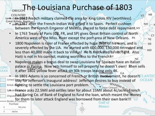 The Louisiana Purchase of 1803
•   In 1682 French military claimed the area for King Louis XIV [worthless].
•   In 1762 after the French-Indian War gifted it to Spain. Perfect cushion
    between the French Emperor of Mexico, placed to force debt repayment.
•   In 1763 Treaty of Paris (GB, FR, and SP) gives Great Britain control of North
    America west of the Miss. River except the port area of New Orleans.
•   1800 Napoleon is ruler of France effected by huge debt of his wars, and is
    severely effected by the LIA. He started with 600,000, 130,000 retreated and
    less than 40,000 made it back to Vilnius! He is motivated to not fight. Also
    Haiti is not in his control, making worthless to the French!
•   Napoleon makes a bogus deal to swap Louisiana for Spain to have an Italian
    palace in Parma. Now sets himself to sell property he doesn’t own! Then sells
    it after 1802 yellow fever attack on 30k troops leaving only 4K.
•   In 1801 Adams is so concerned of French or British involvement, he doesn’t
    stay for Jefferson’s Inaugural address! Jefferson desires to buy instead of
    fighting to settle the Louisiana port problem.
•   France asks 22.5Mil and settles later for about 15Mil about 4c/acre. French
    had Baring Co. of Bank of England to fund the loan, which meant the money
    for them to later attack England was borrowed from their own bank!!!
 