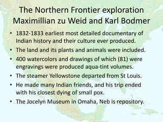 The Northern Frontier exploration
 Maximillian zu Weid and Karl Bodmer
• 1832-1833 earliest most detailed documentary of
  Indian history and their culture ever produced.
• The land and its plants and animals were included.
• 400 watercolors and drawings of which (81) were
  engravings were produced aqua-tint volumes.
• The steamer Yellowstone departed from St Louis.
• He made many Indian friends, and his trip ended
  with his closest dying of small pox.
• The Jocelyn Museum in Omaha, Neb is repository.
 