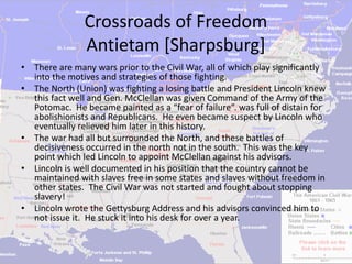Crossroads of Freedom
                Antietam [Sharpsburg]
• There are many wars prior to the Civil War, all of which play significantly
  into the motives and strategies of those fighting.
• The North (Union) was fighting a losing battle and President Lincoln knew
  this fact well and Gen. McClellan was given Command of the Army of the
  Potomac. He became painted as a “fear of failure”. was full of distain for
  abolishionists and Republicans. He even became suspect by Lincoln who
  eventually relieved him later in this history.
• The war had all but surrounded the North, and these battles of
  decisiveness occurred in the north not in the south. This was the key
  point which led Lincoln to appoint McClellan against his advisors.
• Lincoln is well documented in his position that the country cannot be
  maintained with slaves free in some states and slaves without freedom in
  other states. The Civil War was not started and fought about stopping
  slavery!
• Lincoln wrote the Gettysburg Address and his advisors convinced him to
  not issue it. He stuck it into his desk for over a year.
 