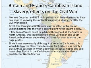 Britain and France, Caribbean Island
    Slavery, effects on the Civil War
• Monroe Doctrine and its 4 main points must be understood to have
  any hope of knowing the motivations prior to, during, or after the
  Civil War period.
• Great fear throughout both sides was the effect of France or
  England getting into the war, a central point never taught clearly.
• If freedom of Slaves could be pitched throughout all the States in
  North America, this could upset all of the Caribbean and South
  American businesses depending on Slaves for labor to make the
  huge profits.
• Since Slaves were nearly all brought in from the Caribbean, this
  would destroy the Slave Trade business itself, which was mainly a
  Black Afrika business in which upper class Black’s shipped and sold
  lower class Black’s in the Caribbean and made an abundance
  available for North America.
 