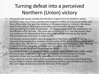 Turning defeat into a perceived
            Northern (Union) victory
•   The South had nearly isolated the Northern Capitol from its Northern states.
•   McClellan was much more adroit to the long term effects of individual battles and
    their effects after the war than anyone in the government or military! He always
    tried to win with as little force as possible and essentially refused to make
    excessive killing his mode of operation. He always understood the implications of
    reunification after the war. The same was accepted by R. E. Lee afterwards when
    as a professor, he admonished those who didn’t accept the loss by the South,
    refused bitterness and went on with his life.
•   The famous pictures (which were propaganda at the time, and still remain as
    educational propaganda in modern school rooms) of the Battle of Gettysburg were
    taken days after the Northern troops dead had been removed and buried. Making
    it appear that the slaughter of troops was one sided. This set the stage for
    demoralizing the South and motivating the North.
•   Lincoln encouraged McClellan to chase the South down and kill them in the woods
    to ensure they could never fight again or want to, he maintained his limited
    approach of war and eventually was relieved of command by Lincoln.
•   These pictures and the news of this and other battles in the near time frame to it,
    set the stage to release the address and put the political spin of slavery on the Civil
    War and make Lincoln out to be the liberator of the slaves!
 
