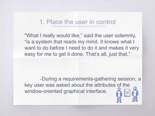 1. Place the user in control
"What I really would like,” said the user solemnly,
“is a system that reads my mind. It knows what I
want to do before I need to do it and makes it very
easy for me to get it done. That’s all, just that.”
-During a requirements-gathering session, a
key user was asked about the attributes of the
window-oriented graphical interface.
 
