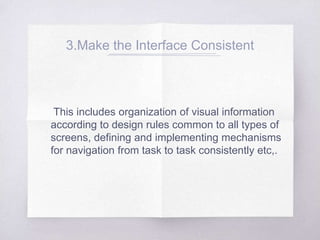 3.Make the Interface Consistent
This includes organization of visual information
according to design rules common to all types of
screens, defining and implementing mechanisms
for navigation from task to task consistently etc,.
 